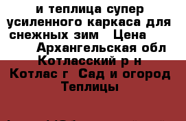 и=теплица супер-усиленного каркаса для снежных зим › Цена ­ 16 560 - Архангельская обл., Котласский р-н, Котлас г. Сад и огород » Теплицы   